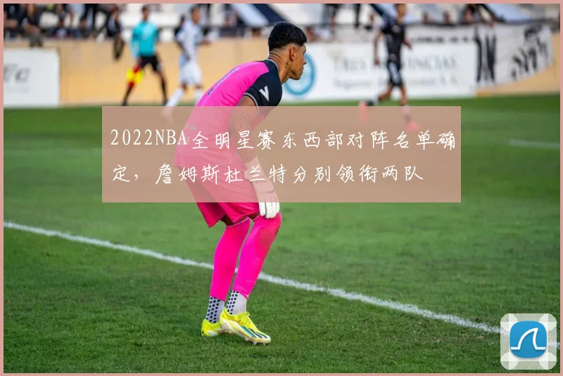 2022NBA全明星赛东西部对阵名单确定，詹姆斯杜兰特分别领衔两队
