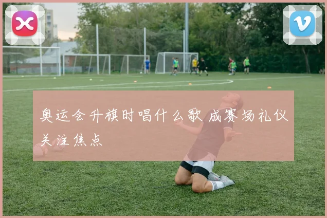 奥运会升旗时唱什么歌 成赛场礼仪关注焦点