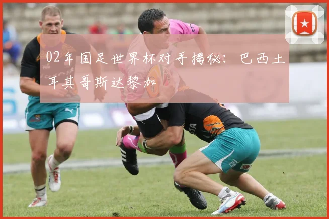 02年国足世界杯对手揭秘：巴西土耳其哥斯达黎加